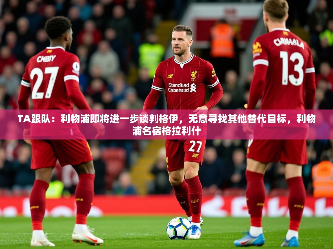 2025爱游戏体育在线TA跟队:利物浦即将进一步谈判格伊,无意寻找其他替代目标,利物浦名宿格拉利什 第2张