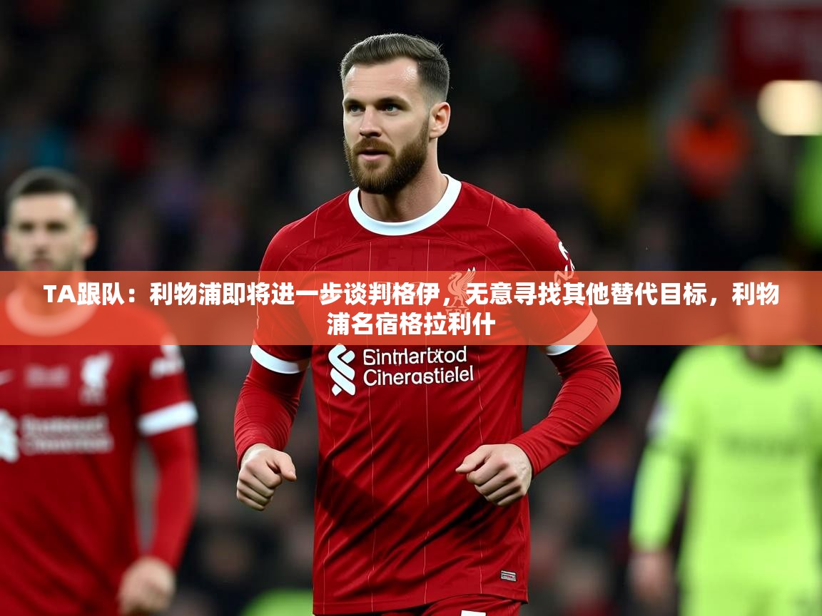 2025爱游戏体育在线TA跟队:利物浦即将进一步谈判格伊,无意寻找其他替代目标,利物浦名宿格拉利什 第3张