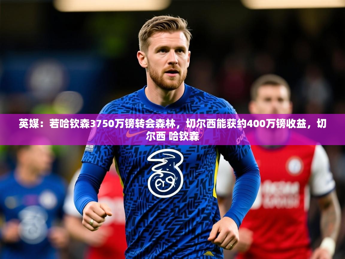 2025爱游戏体育在线入口英媒：若哈钦森3750万镑转会森林，切尔西能获约400万镑收益，切尔西 哈钦森  第2张