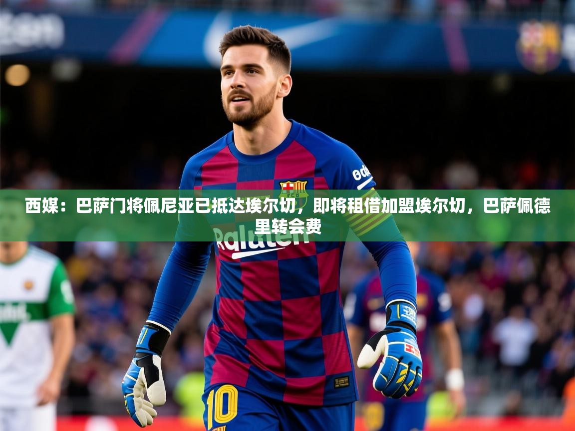 2025爱游戏体育(中国)官方网站西媒：巴萨门将佩尼亚已抵达埃尔切，即将租借加盟埃尔切，巴萨佩德里转会费  第1张