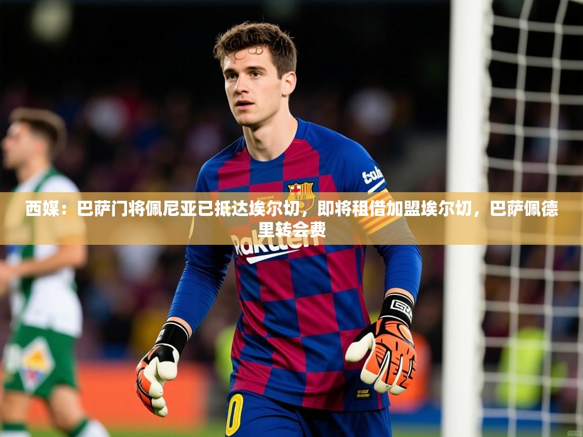 2025爱游戏体育(中国)官方网站西媒：巴萨门将佩尼亚已抵达埃尔切，即将租借加盟埃尔切，巴萨佩德里转会费  第3张