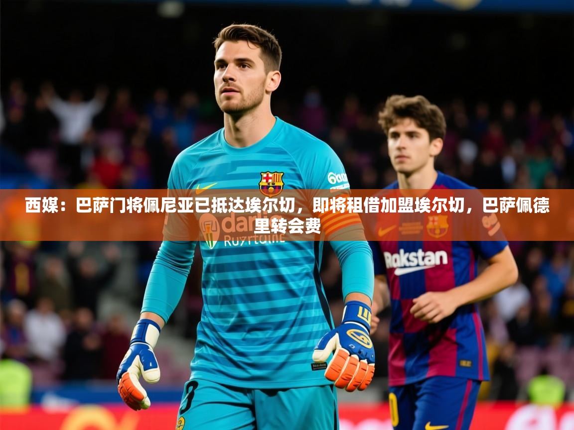 2025爱游戏体育(中国)官方网站西媒：巴萨门将佩尼亚已抵达埃尔切，即将租借加盟埃尔切，巴萨佩德里转会费  第4张
