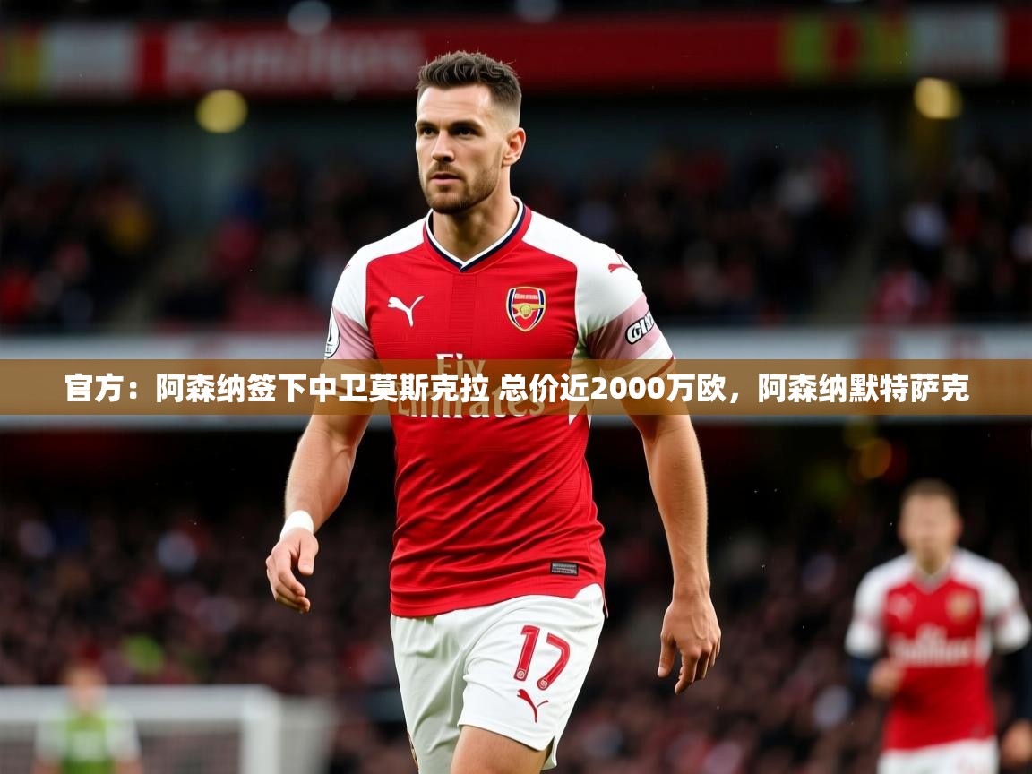 2025爱游戏体育注册流程官方：阿森纳签下中卫莫斯克拉 总价近2000万欧，阿森纳默特萨克  第1张