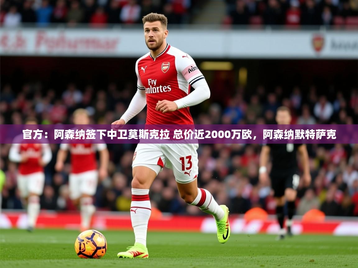 2025爱游戏体育注册流程官方：阿森纳签下中卫莫斯克拉 总价近2000万欧，阿森纳默特萨克  第2张