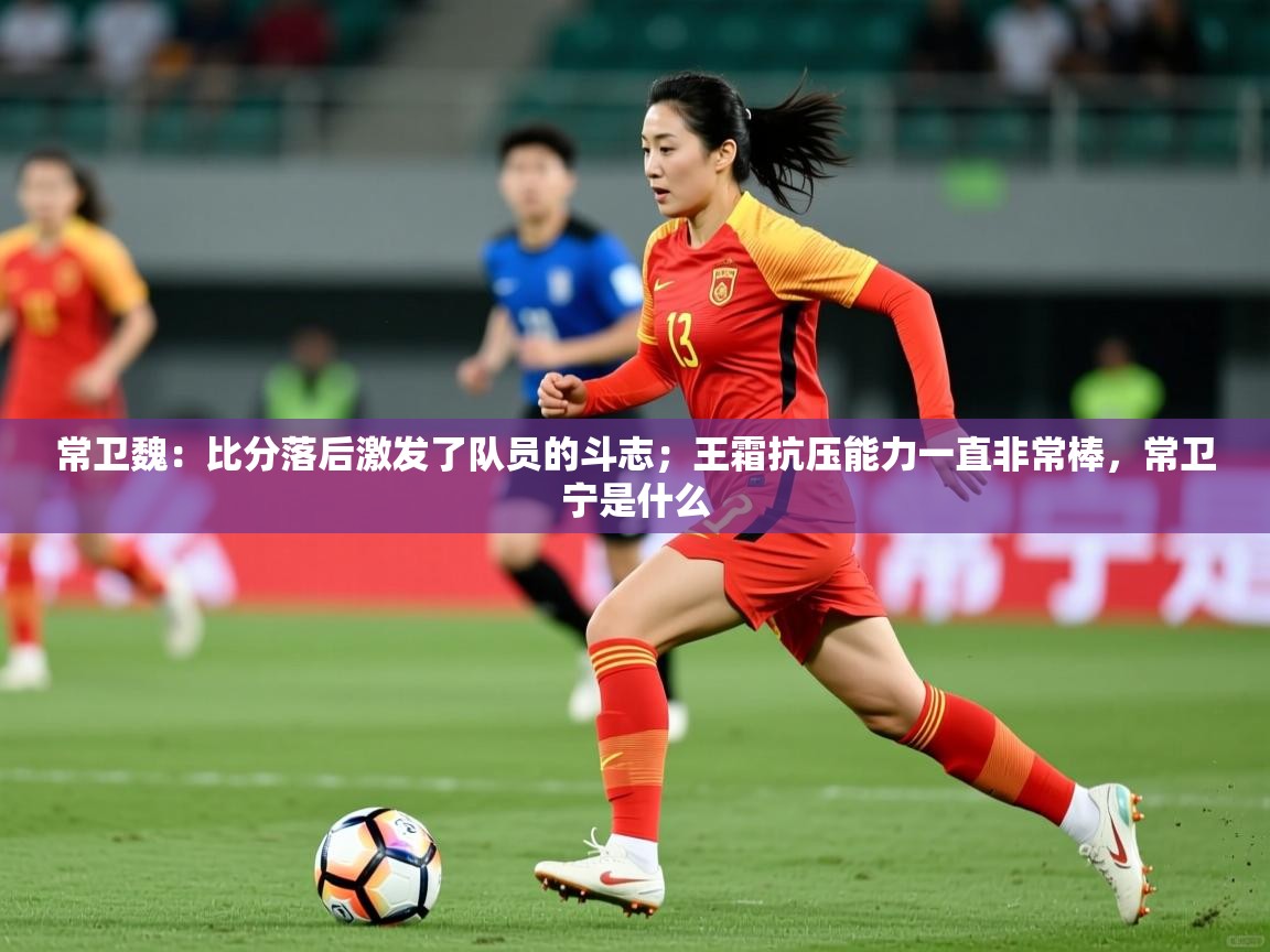 2025爱游戏体育ios版常卫魏:比分落后激发了队员的斗志;王霜抗压能力一直非常棒,常卫宁是什么 第2张
