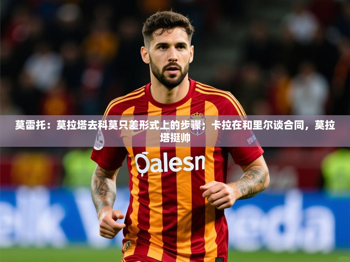 2025爱游戏体育莫雷托:莫拉塔去科莫只差形式上的步骤;卡拉在和里尔谈合同,莫拉塔挺帅 第4张
