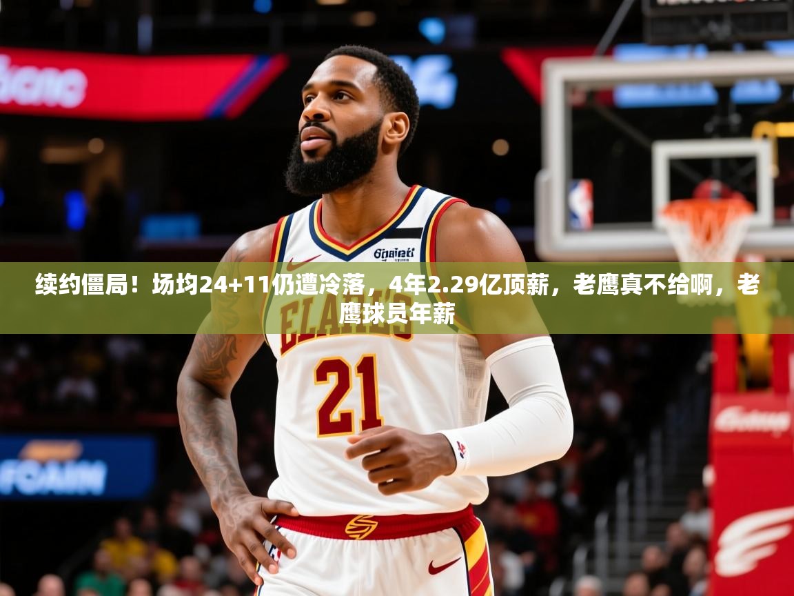 2025爱游戏体育ios版续约僵局!场均24+11仍遭冷落,4年2.29亿顶薪,老鹰真不给啊,老鹰球员年薪 第2张