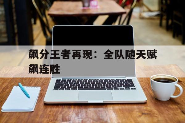爱游戏官网网页版入口-飙分王者再现：全队随天赋飙连胜的简单介绍