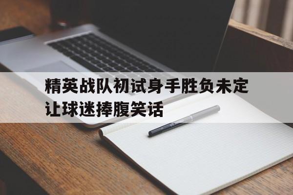 爱游戏官网入口-关于精英战队初试身手胜负未定让球迷捧腹笑话的信息